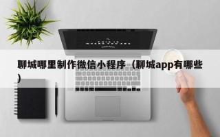 张家界聊城哪里制作微信小程序（聊城app有哪些）